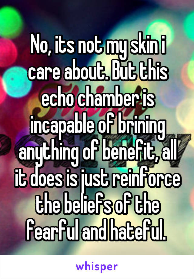 No, its not my skin i care about. But this echo chamber is incapable of brining anything of benefit, all it does is just reinforce the beliefs of the fearful and hateful. 