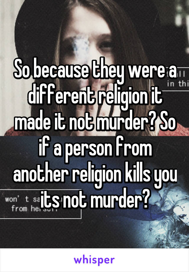 So because they were a different religion it made it not murder? So if a person from another religion kills you its not murder?