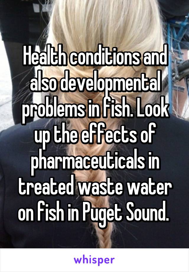 Health conditions and also developmental problems in fish. Look up the effects of pharmaceuticals in treated waste water on fish in Puget Sound. 