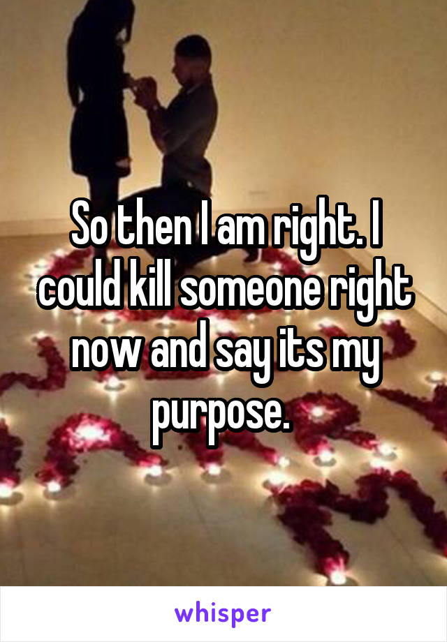 So then I am right. I could kill someone right now and say its my purpose. 