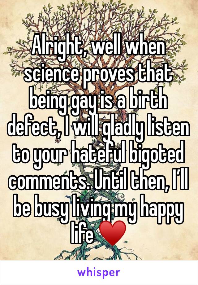 Alright, well when science proves that being gay is a birth defect, I will gladly listen to your hateful bigoted comments. Until then, I’ll be busy living my happy life ♥️