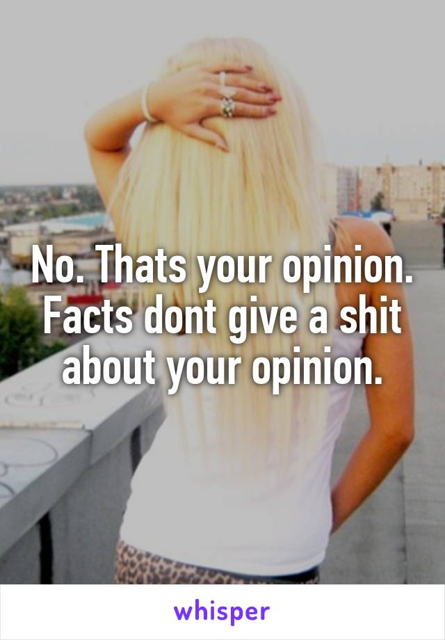 No. Thats your opinion. Facts dont give a shit about your opinion.