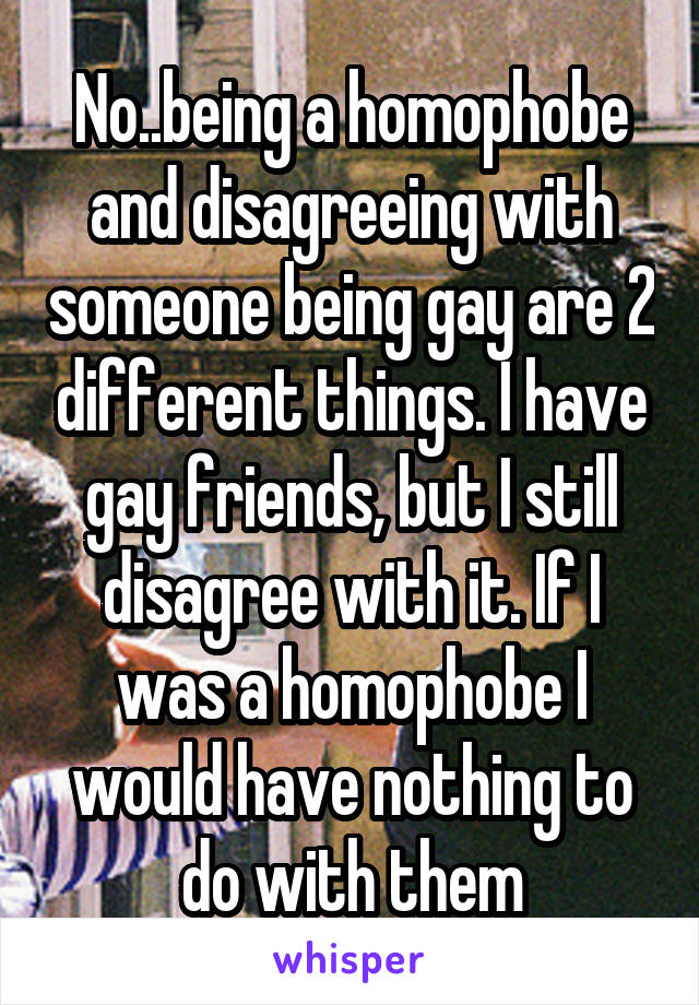 No..being a homophobe and disagreeing with someone being gay are 2 different things. I have gay friends, but I still disagree with it. If I was a homophobe I would have nothing to do with them