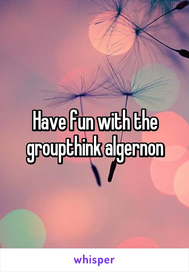 Have fun with the groupthink algernon