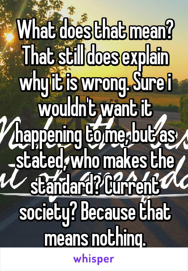 What does that mean? That still does explain why it is wrong. Sure i wouldn't want it happening to me, but as stated, who makes the standard? Current society? Because that means nothing.