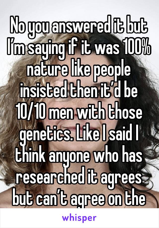 No you answered it but I’m saying if it was 100% nature like people insisted then it’d be 10/10 men with those genetics. Like I said I think anyone who has researched it agrees but can’t agree on the 