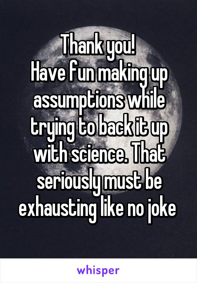 Thank you! 
Have fun making up assumptions while trying to back it up with science. That seriously must be exhausting like no joke 
