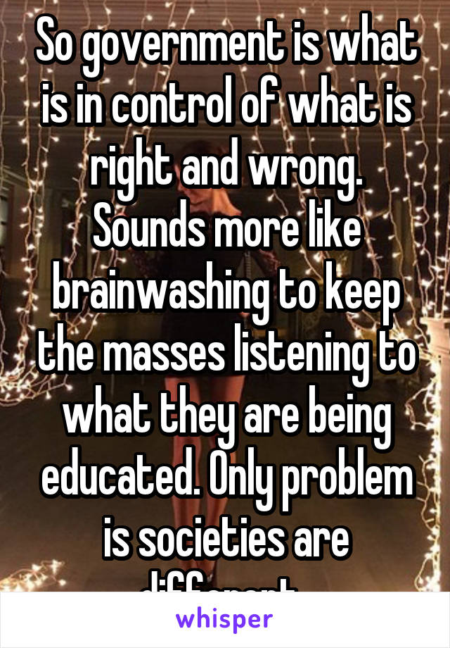 So government is what is in control of what is right and wrong. Sounds more like brainwashing to keep the masses listening to what they are being educated. Only problem is societies are different. 