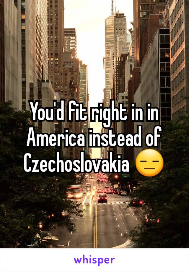 You'd fit right in in America instead of  Czechoslovakia 😑