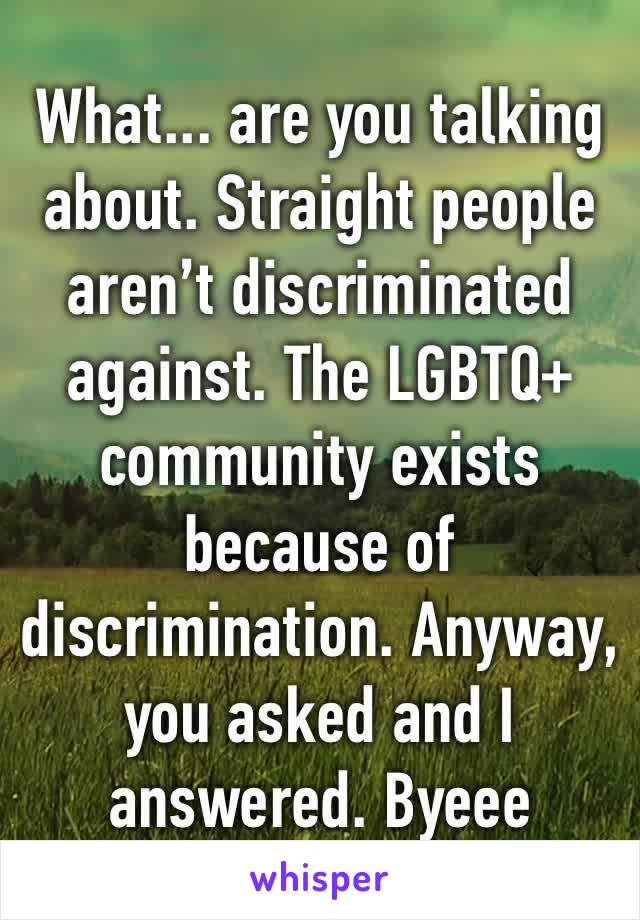 What... are you talking about. Straight people aren’t discriminated against. The LGBTQ+ community exists because of discrimination. Anyway, you asked and I answered. Byeee