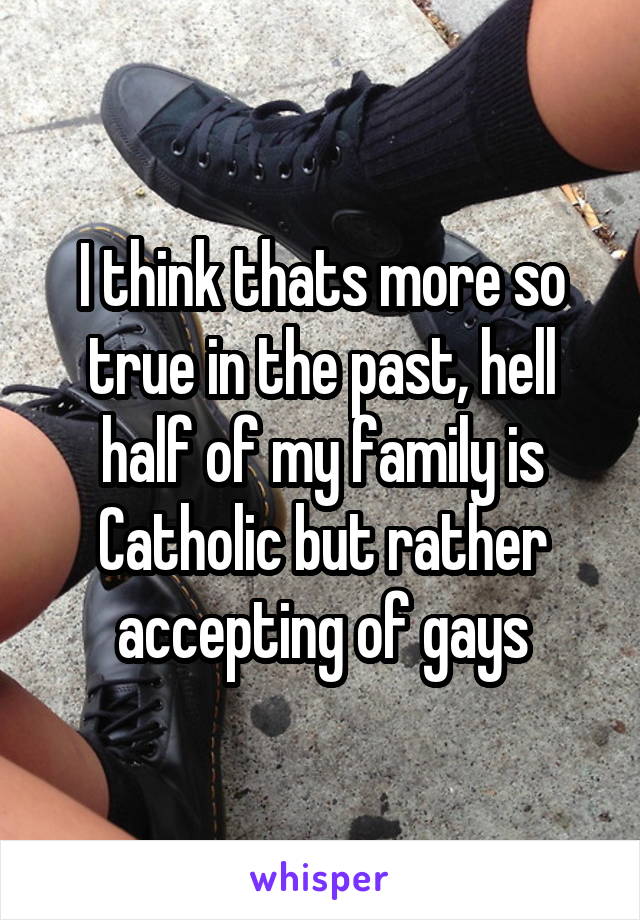 I think thats more so true in the past, hell half of my family is Catholic but rather accepting of gays