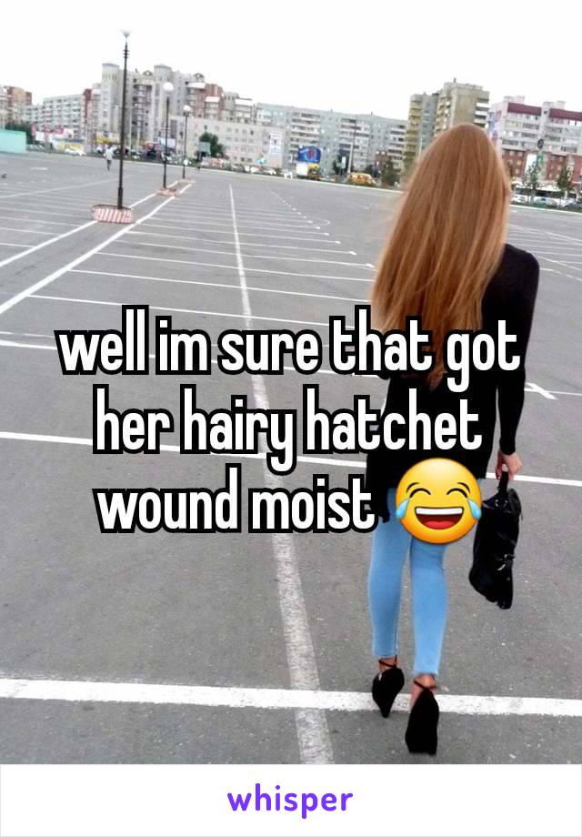 well im sure that got her hairy hatchet wound moist 😂