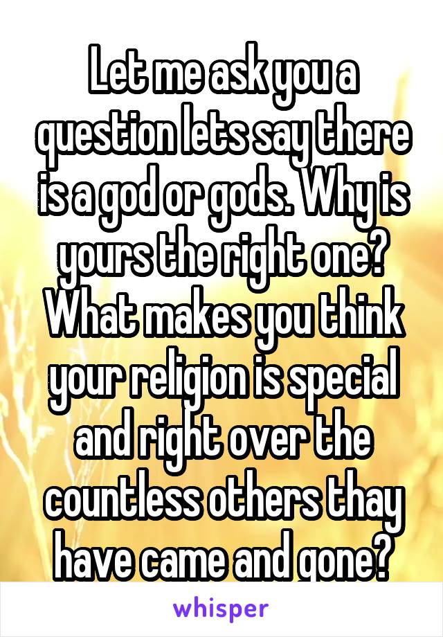 Let me ask you a question lets say there is a god or gods. Why is yours the right one? What makes you think your religion is special and right over the countless others thay have came and gone?