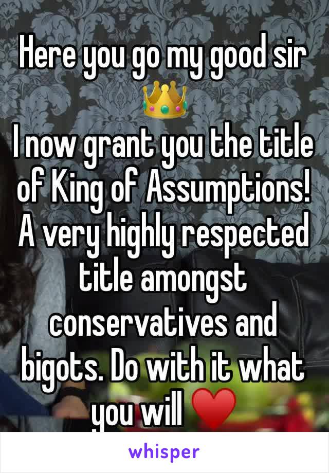 Here you go my good sir 👑
I now grant you the title of King of Assumptions! 
A very highly respected title amongst conservatives and bigots. Do with it what you will ♥️