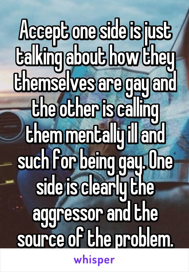 Accept one side is just talking about how they themselves are gay and the other is calling them mentally ill and such for being gay. One side is clearly the aggressor and the source of the problem.