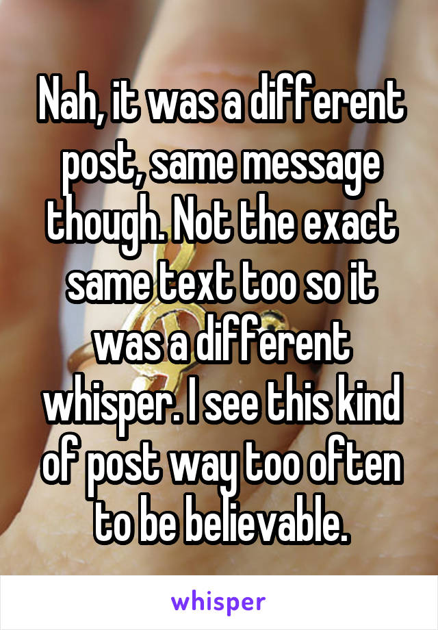 Nah, it was a different post, same message though. Not the exact same text too so it was a different whisper. I see this kind of post way too often to be believable.