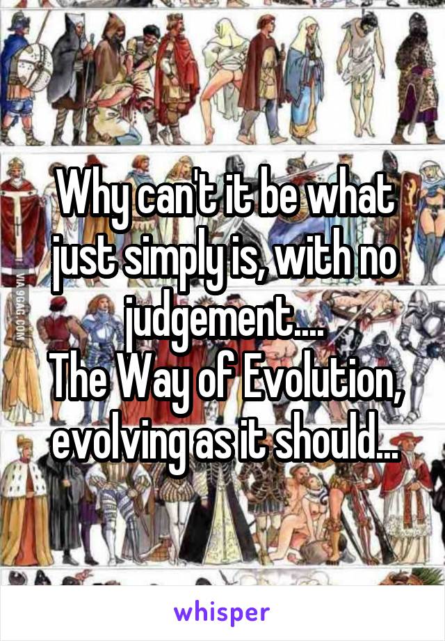 Why can't it be what just simply is, with no judgement....
The Way of Evolution, evolving as it should...