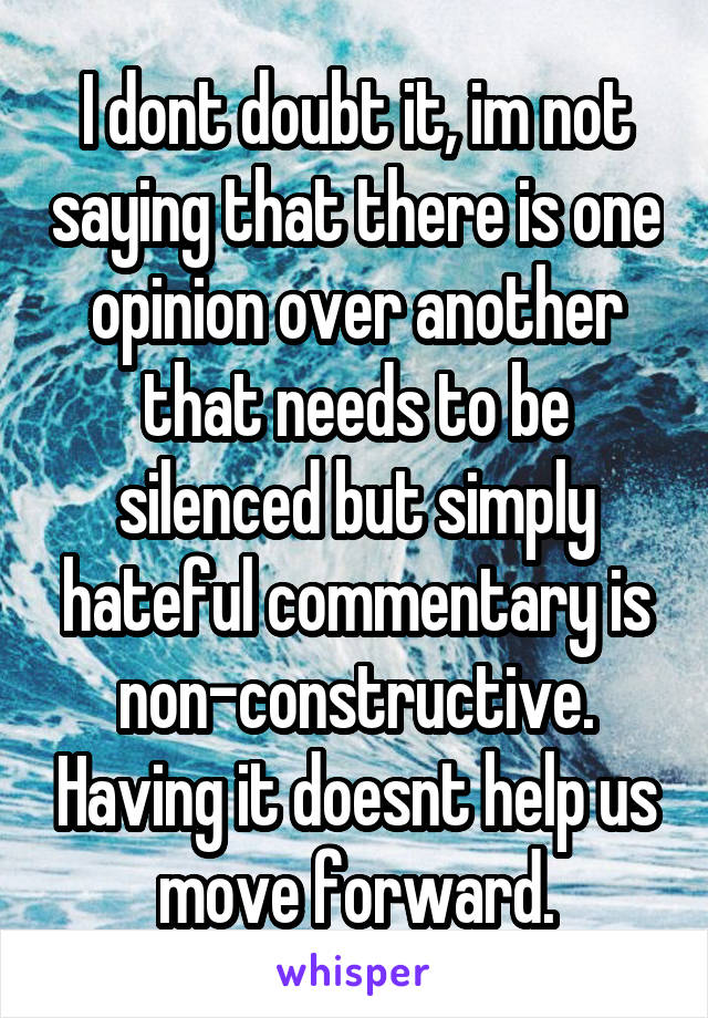 I dont doubt it, im not saying that there is one opinion over another that needs to be silenced but simply hateful commentary is non-constructive. Having it doesnt help us move forward.