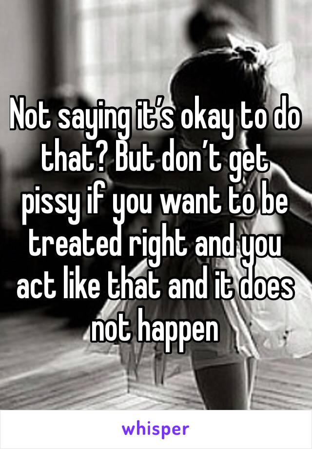 Not saying it’s okay to do that? But don’t get pissy if you want to be treated right and you act like that and it does not happen