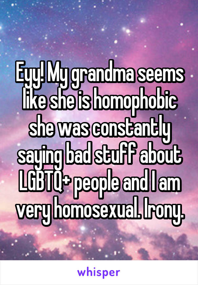 Eyy! My grandma seems like she is homophobic she was constantly saying bad stuff about LGBTQ+ people and I am very homosexual. Irony.