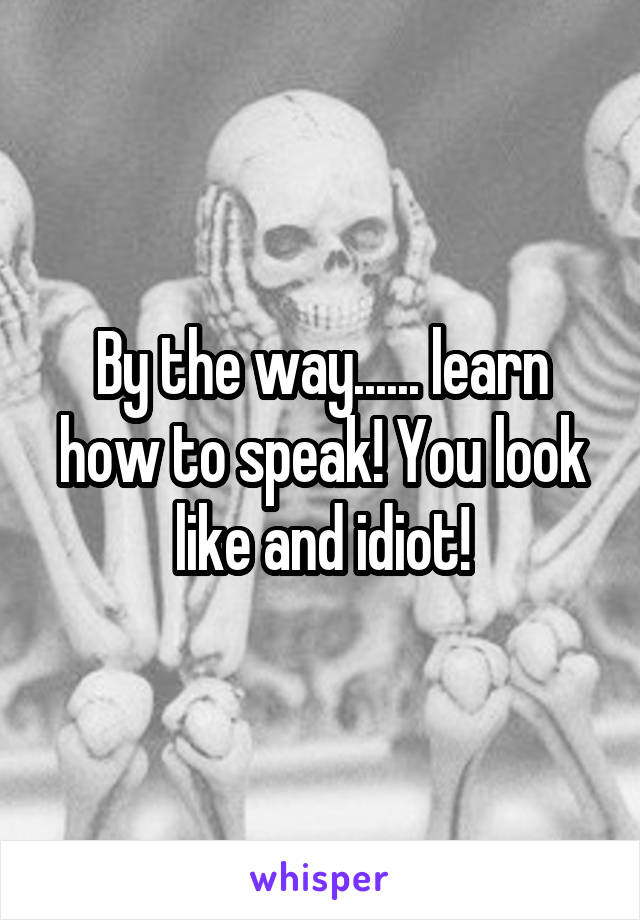 By the way...... learn how to speak! You look like and idiot!