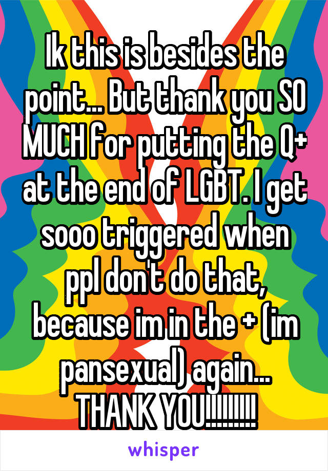 Ik this is besides the point... But thank you SO MUCH for putting the Q+ at the end of LGBT. I get sooo triggered when ppl don't do that, because im in the + (im pansexual) again... THANK YOU!!!!!!!!!