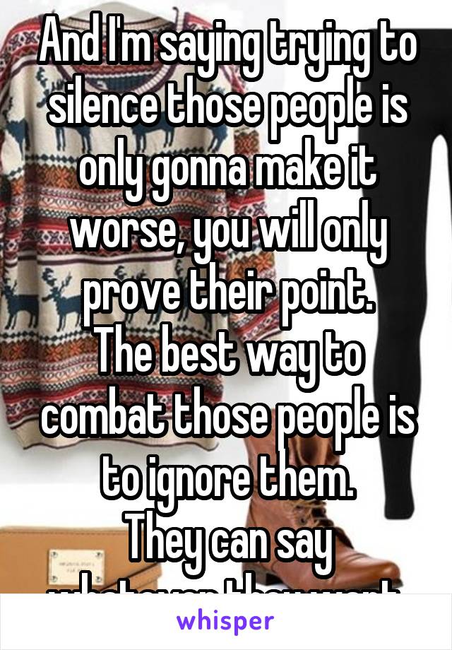 And I'm saying trying to silence those people is only gonna make it worse, you will only prove their point.
The best way to combat those people is to ignore them.
They can say whatever they want.