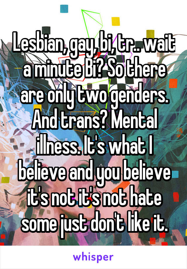 Lesbian, gay, bi, tr.. wait a minute Bi? So there are only two genders. And trans? Mental illness. It's what I believe and you believe it's not it's not hate some just don't like it.