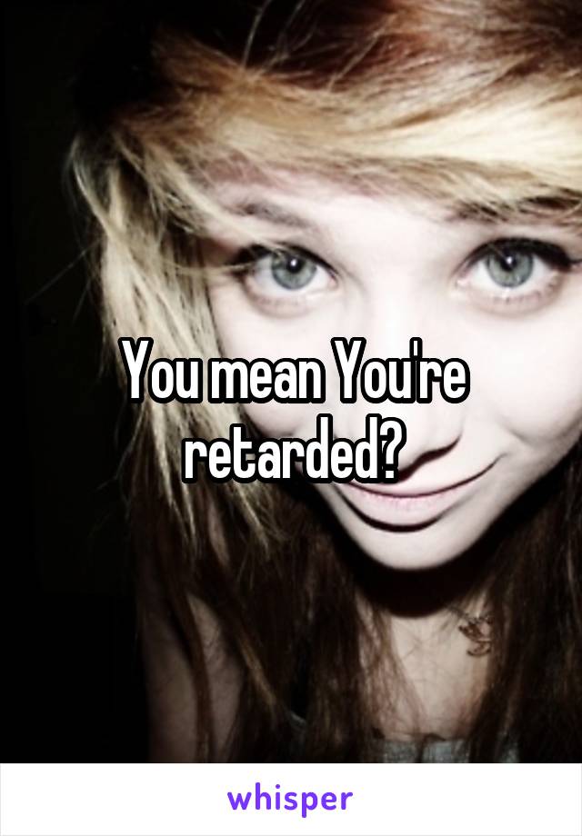 You mean You're retarded?