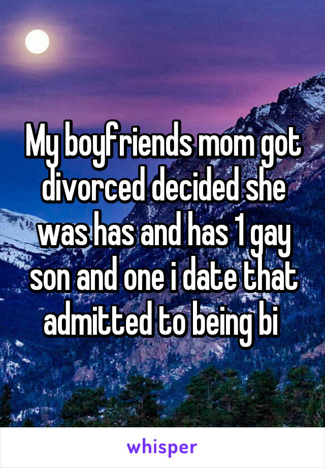 My boyfriends mom got divorced decided she was has and has 1 gay son and one i date that admitted to being bi 