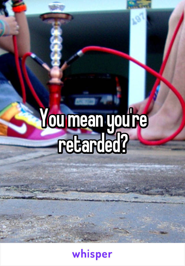 You mean you're retarded?