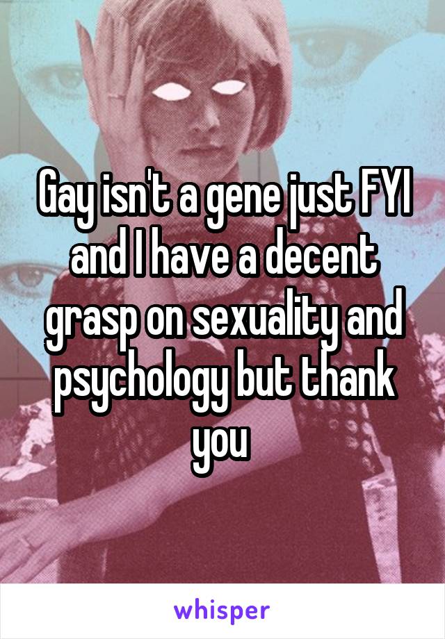 Gay isn't a gene just FYI and I have a decent grasp on sexuality and psychology but thank you 