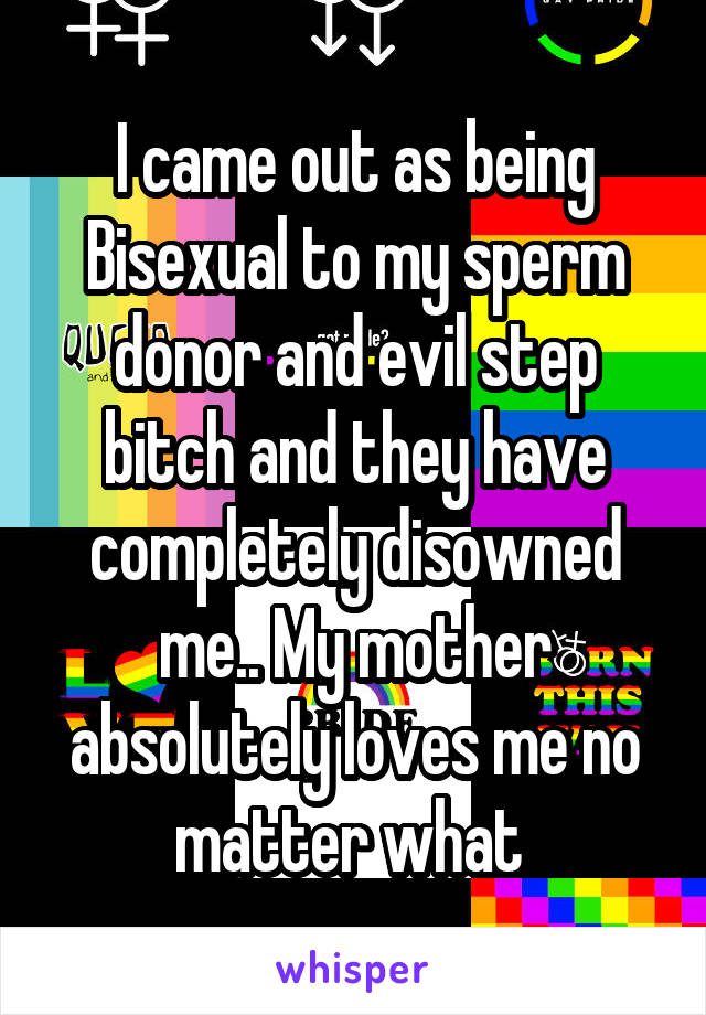 I came out as being Bisexual to my sperm donor and evil step bitch and they have completely disowned me.. My mother absolutely loves me no matter what 