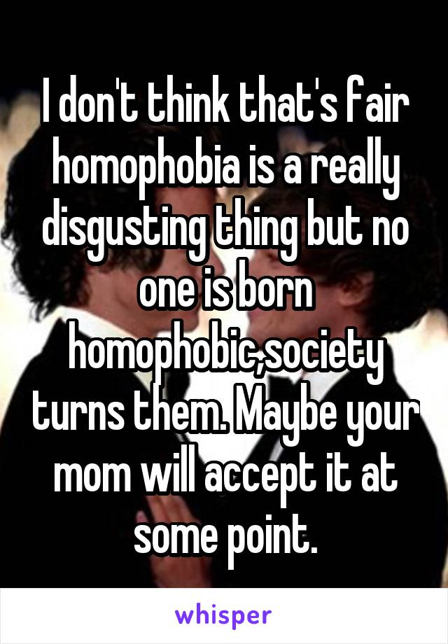 I don't think that's fair homophobia is a really disgusting thing but no one is born homophobic,society turns them. Maybe your mom will accept it at some point.