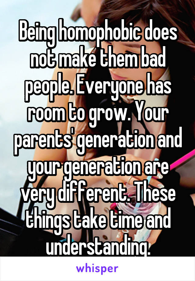 Being homophobic does not make them bad people. Everyone has room to grow. Your parents' generation and your generation are very different. These things take time and understanding.