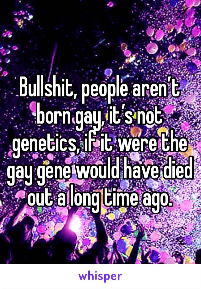 Bullshit, people aren’t born gay, it’s not genetics, if it were the gay gene would have died out a long time ago.