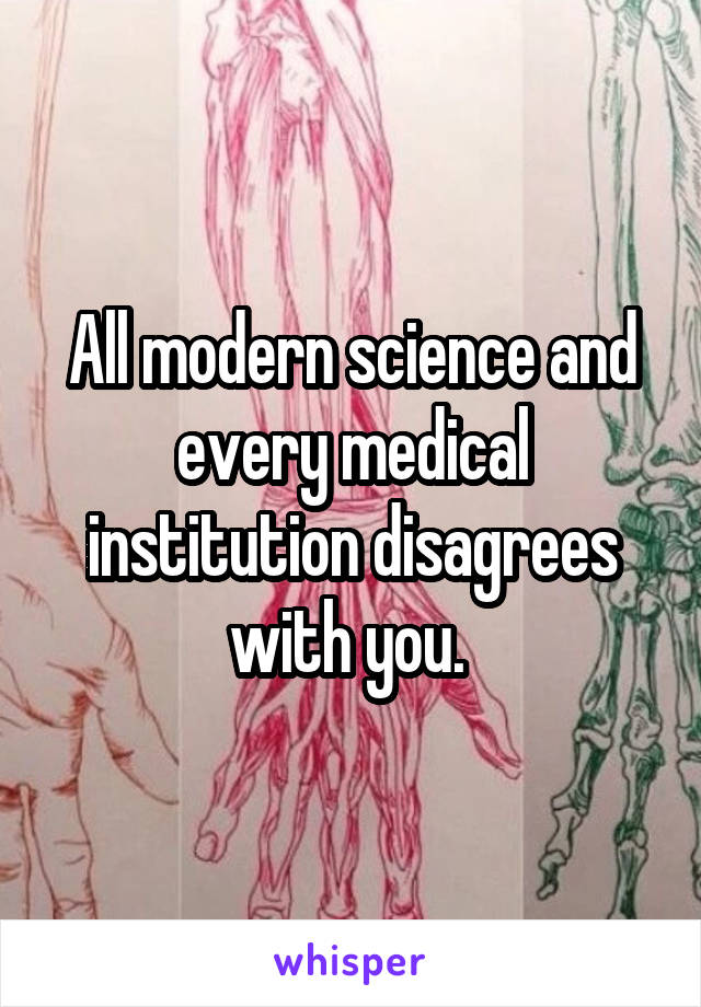 All modern science and every medical institution disagrees with you. 