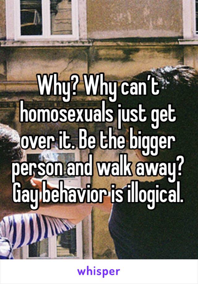 Why? Why can’t homosexuals just get over it. Be the bigger person and walk away? Gay behavior is illogical.