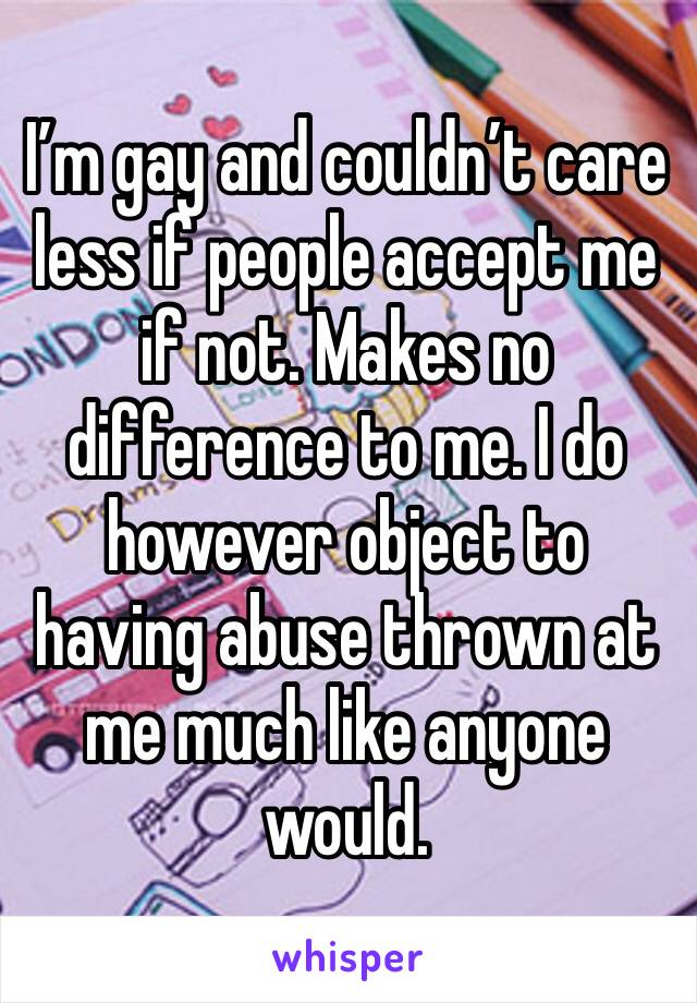 I’m gay and couldn’t care less if people accept me if not. Makes no difference to me. I do however object to having abuse thrown at me much like anyone would. 