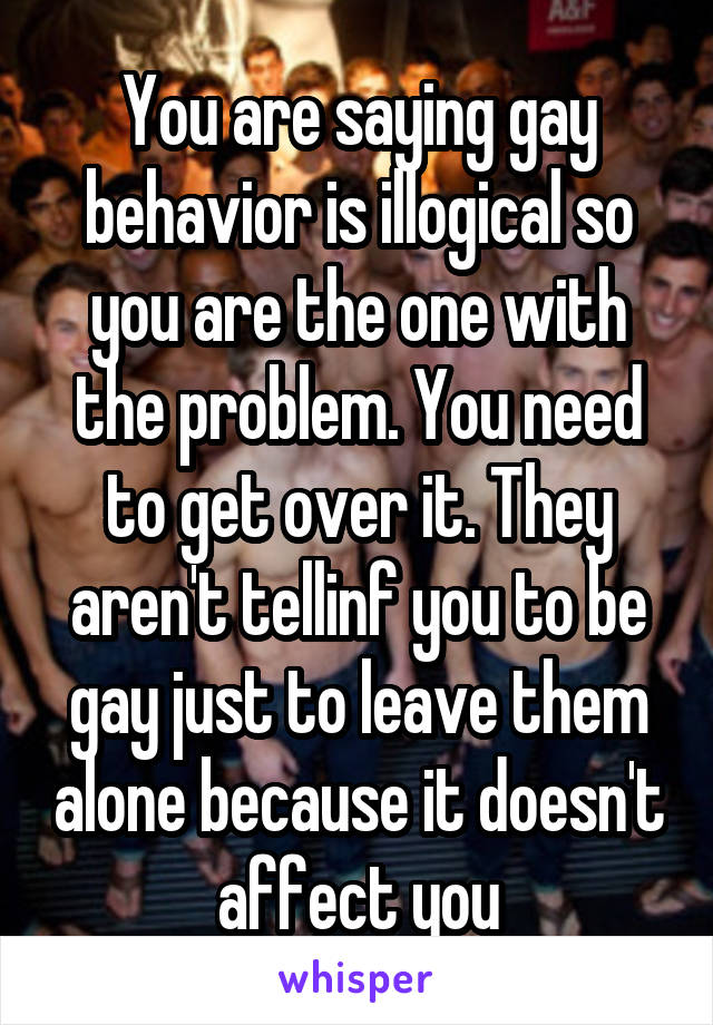 You are saying gay behavior is illogical so you are the one with the problem. You need to get over it. They aren't tellinf you to be gay just to leave them alone because it doesn't affect you