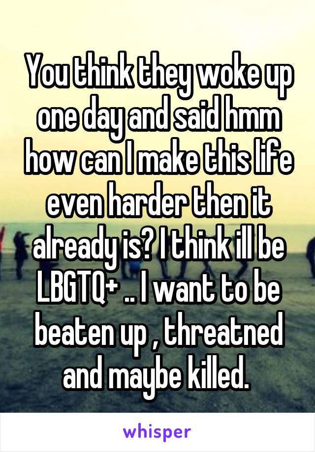 You think they woke up one day and said hmm how can I make this life even harder then it already is? I think ill be LBGTQ+ .. I want to be beaten up , threatned and maybe killed. 