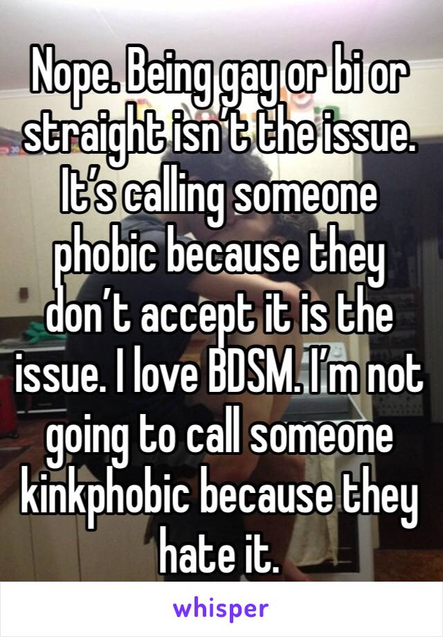 Nope. Being gay or bi or straight isn’t the issue. It’s calling someone phobic because they don’t accept it is the issue. I love BDSM. I’m not going to call someone kinkphobic because they hate it.