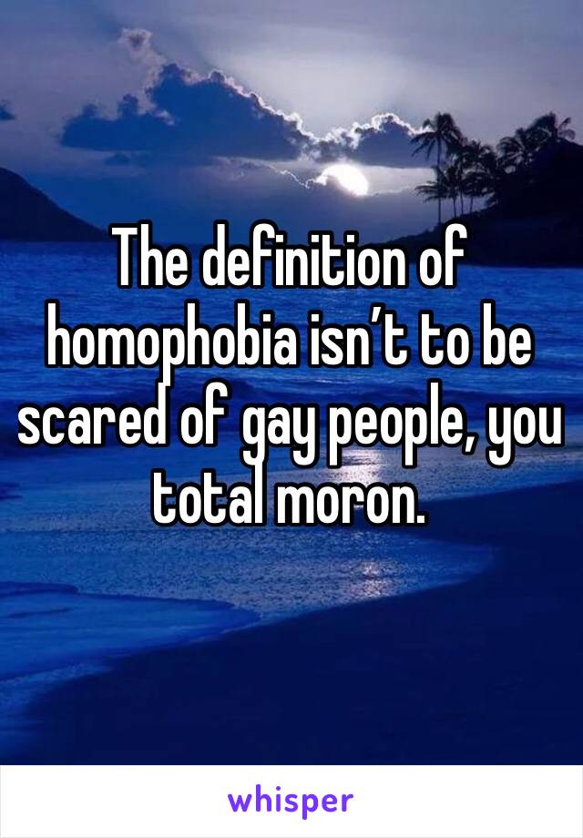 The definition of homophobia isn’t to be scared of gay people, you total moron.