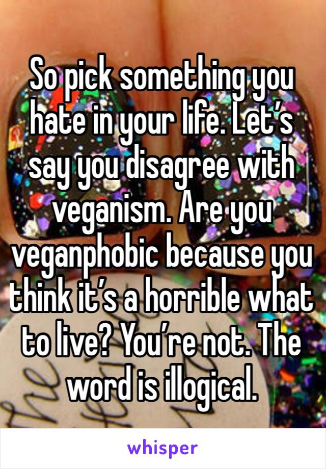 So pick something you hate in your life. Let’s say you disagree with veganism. Are you veganphobic because you think it’s a horrible what to live? You’re not. The word is illogical.