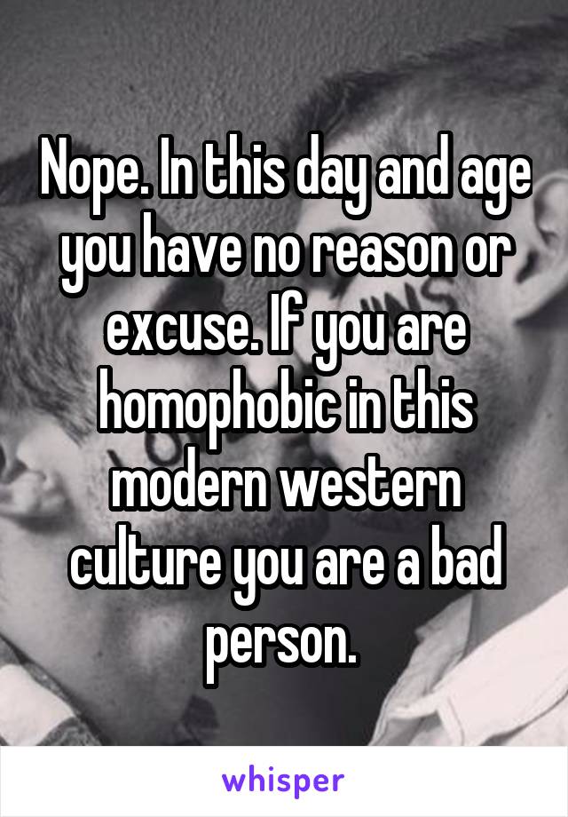 Nope. In this day and age you have no reason or excuse. If you are homophobic in this modern western culture you are a bad person. 