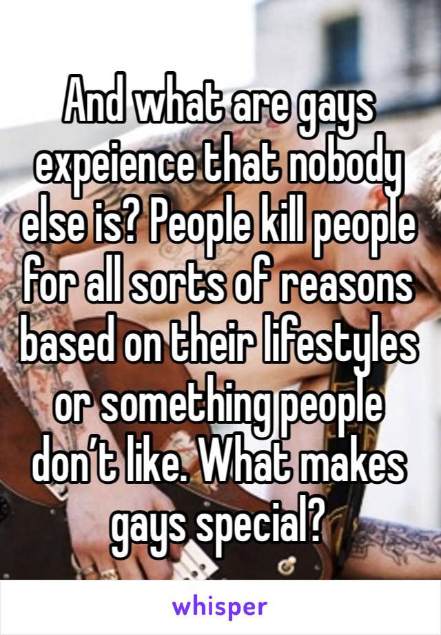 And what are gays expeience that nobody else is? People kill people for all sorts of reasons based on their lifestyles or something people don’t like. What makes gays special?