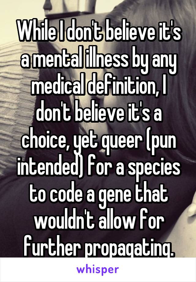 While I don't believe it's a mental illness by any medical definition, I don't believe it's a choice, yet queer (pun intended) for a species to code a gene that wouldn't allow for further propagating.