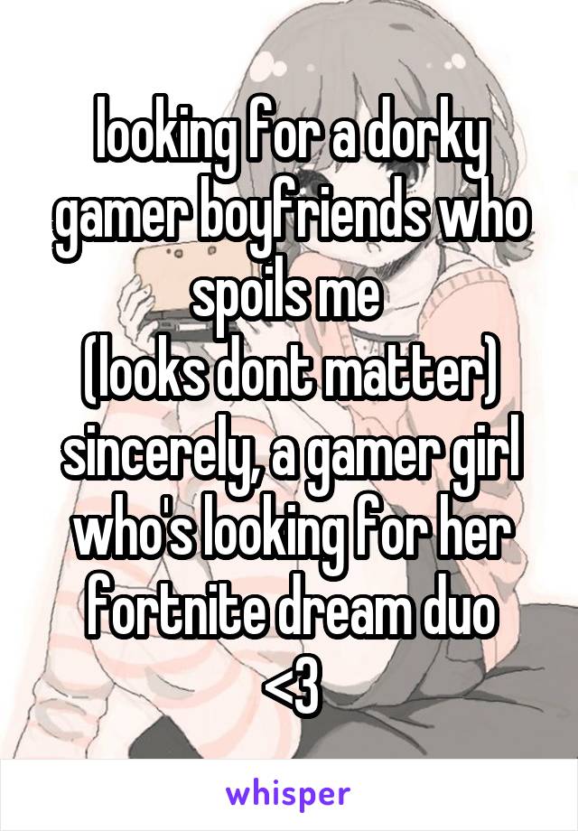 looking for a dorky gamer boyfriends who spoils me 
(looks dont matter)
sincerely, a gamer girl who's looking for her fortnite dream duo
<3