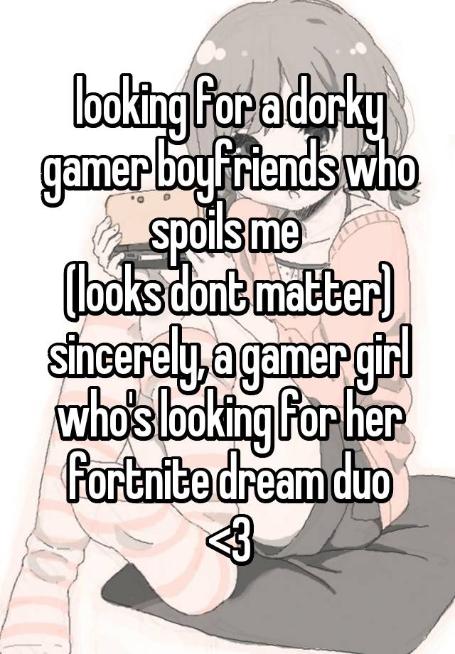 looking for a dorky gamer boyfriends who spoils me 
(looks dont matter)
sincerely, a gamer girl who's looking for her fortnite dream duo
<3