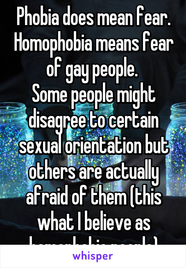 Phobia does mean fear. Homophobia means fear of gay people. 
Some people might disagree to certain sexual orientation but others are actually afraid of them (this what I believe as homophobic people)